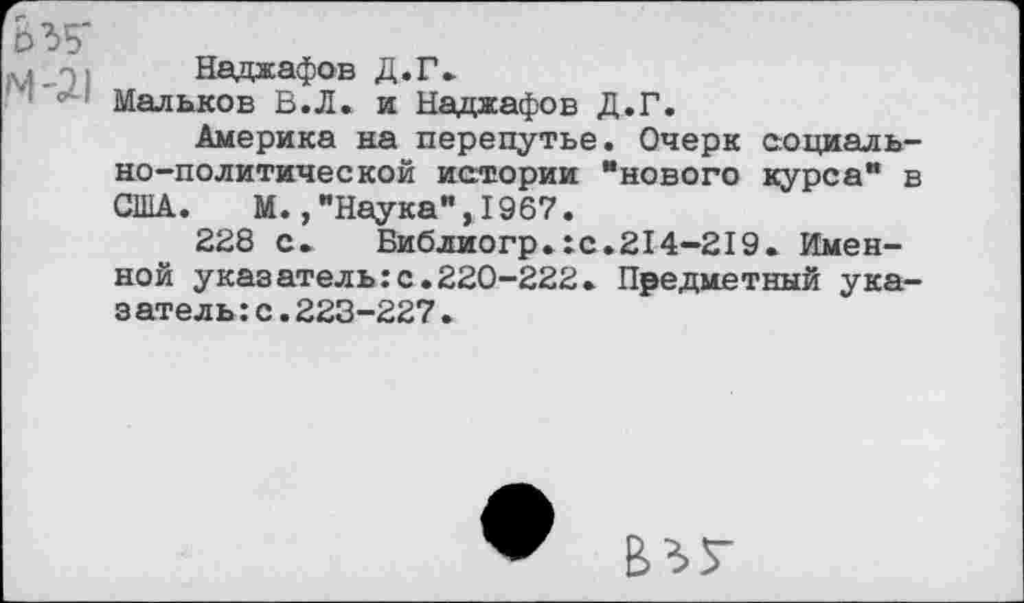 ﻿n; Наджафов Д.Г»
Мальков В.Л. и Наджафов Д.Г.
Америка на перепутье. Очерк социально-политической истории “нового курса” в США. М.,"Наука",1967.
228 с.	Библиогр.:с.214-219. Имен-
ной указатель:с.220-222. Предметный указатель : с . 223-227.